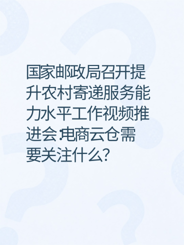 国家邮政局召开提升农村寄递服务能力水平工作视频推进会：电商云仓需要关注什么？-云仓汇